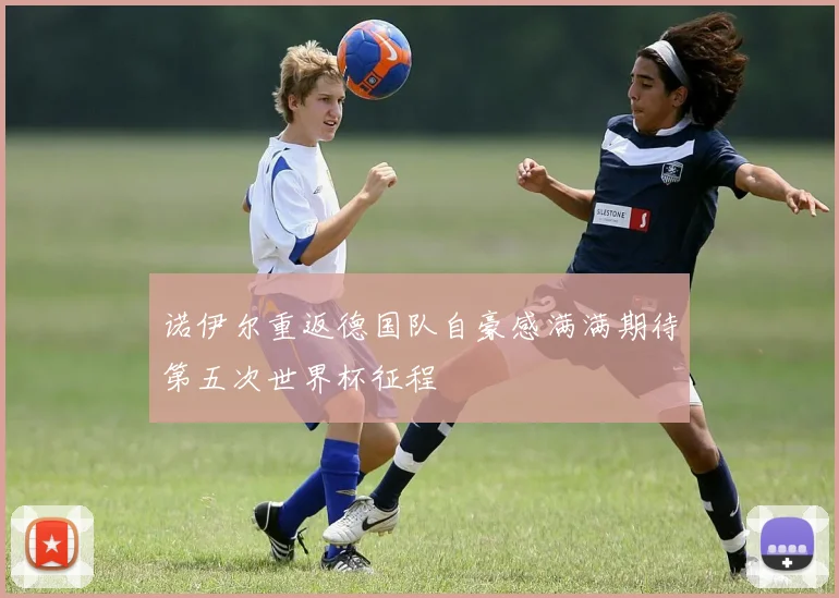 诺伊尔重返德国队自豪感满满期待第五次世界杯征程