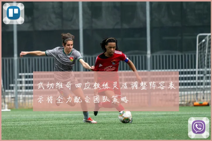 武切维奇回应教练灵活调整阵容表示将全力配合团队策略