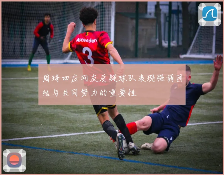 周琦回应网友质疑球队表现强调团结与共同努力的重要性