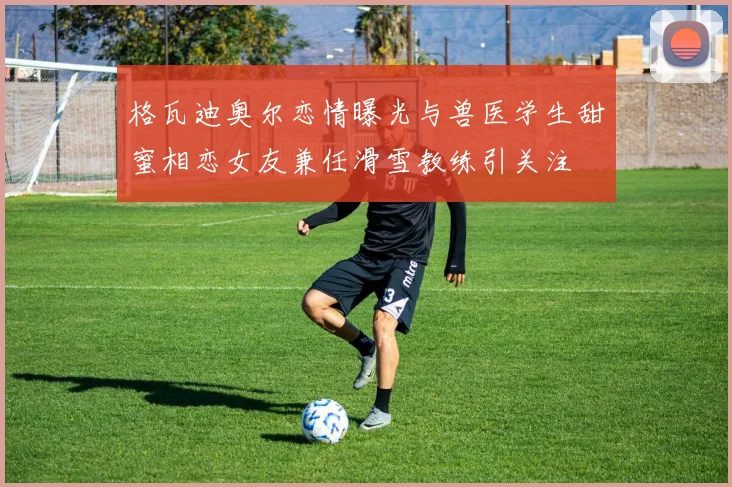 格瓦迪奥尔恋情曝光与兽医学生甜蜜相恋女友兼任滑雪教练引关注