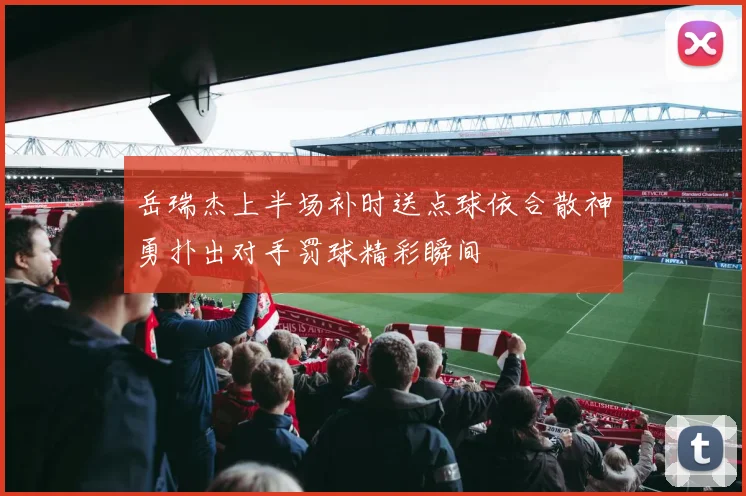 岳瑞杰上半场补时送点球依合散神勇扑出对手罚球精彩瞬间