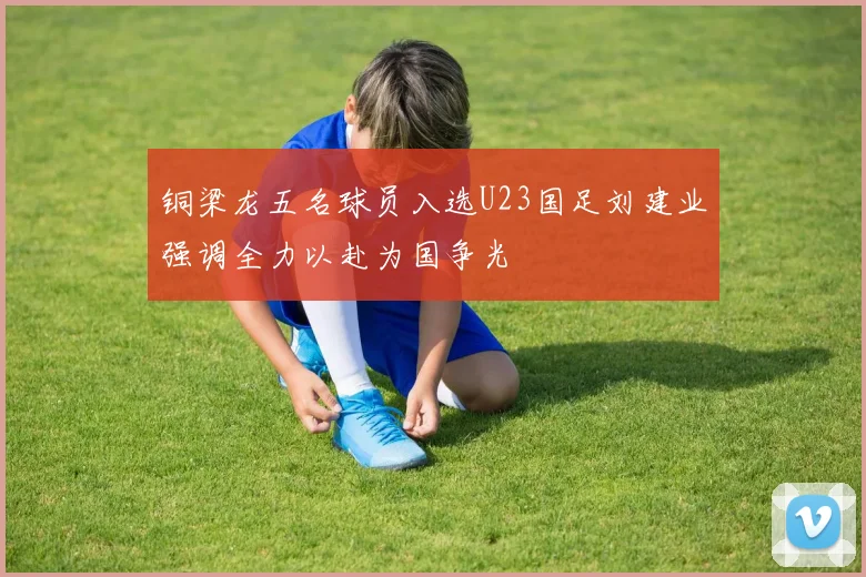铜梁龙五名球员入选U23国足刘建业强调全力以赴为国争光