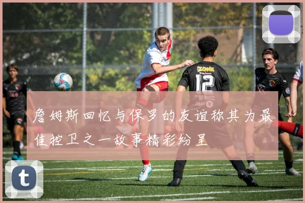 詹姆斯回忆与保罗的友谊称其为最佳控卫之一故事精彩纷呈