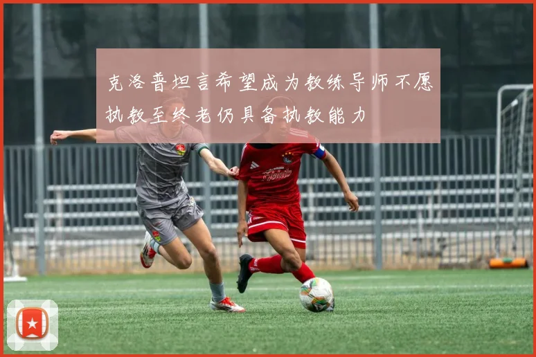 克洛普坦言希望成为教练导师不愿执教至终老仍具备执教能力