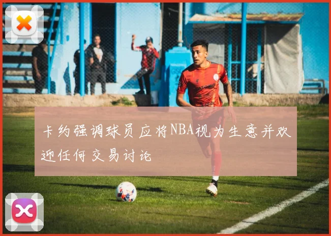 卡约强调球员应将NBA视为生意并欢迎任何交易讨论