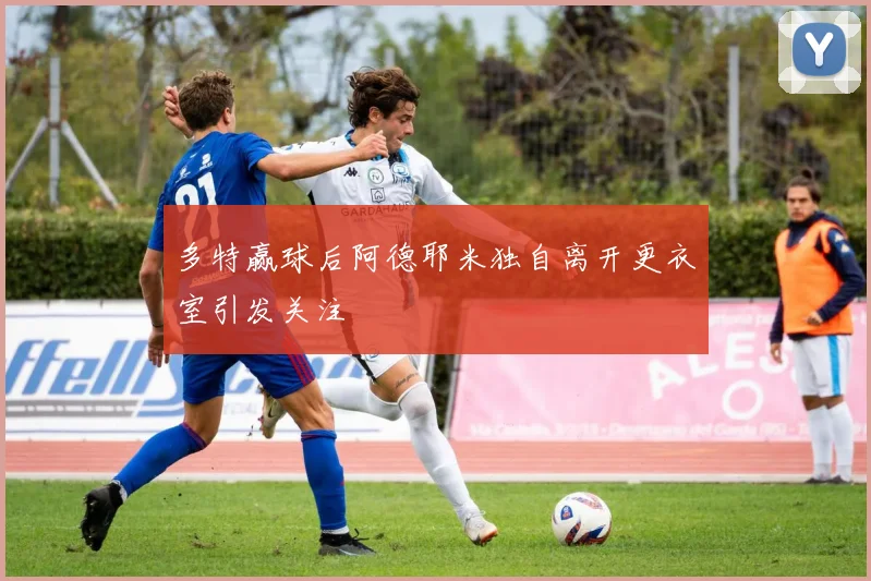 多特赢球后阿德耶米独自离开更衣室引发关注