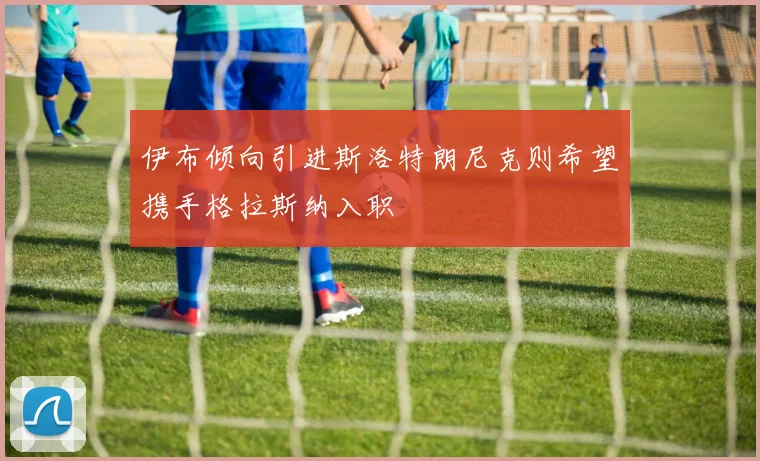伊布倾向引进斯洛特朗尼克则希望携手格拉斯纳入职