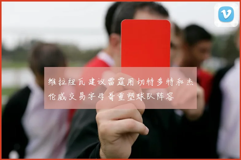 维拉纽瓦建议雷霆用切特多特和杰伦威交易字母哥重塑球队阵容