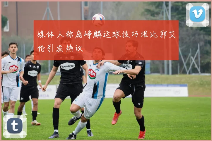 媒体人称庞峥麟运球技巧堪比郭艾伦引发热议