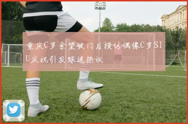 重庆C罗余望破门后模仿偶像C罗SIU庆祝引发球迷热议